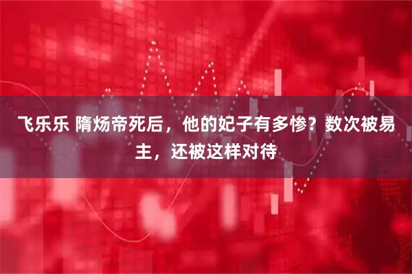 飞乐乐 隋炀帝死后，他的妃子有多惨？数次被易主，还被这样对待