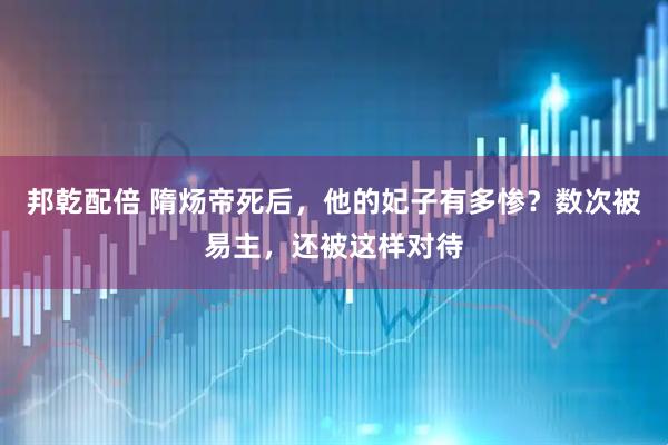 邦乾配倍 隋炀帝死后，他的妃子有多惨？数次被易主，还被这样对待
