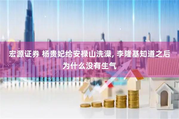 宏源证券 杨贵妃给安禄山洗澡, 李隆基知道之后为什么没有生气