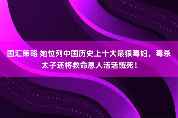 国汇策略 她位列中国历史上十大最狠毒妇，毒杀太子还将救命恩人活活饿死！
