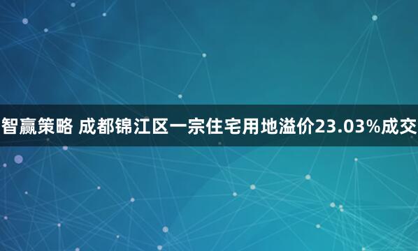 智赢策略 成都锦江区一宗住宅用地溢价23.03%成交