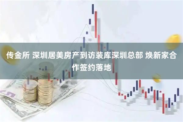 传金所 深圳居美房产到访装库深圳总部 焕新家合作签约落地