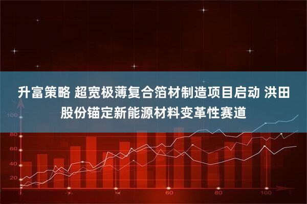 升富策略 超宽极薄复合箔材制造项目启动 洪田股份锚定新能源材料变革性赛道