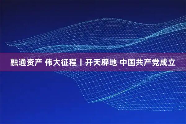 融通资产 伟大征程丨开天辟地 中国共产党成立
