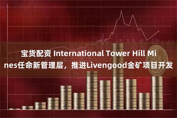 宝货配资 International Tower Hill Mines任命新管理层，推进Livengood金矿项目开发