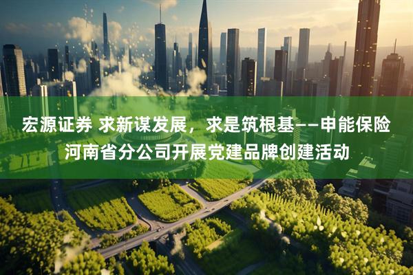 宏源证券 求新谋发展，求是筑根基——申能保险河南省分公司开展党建品牌创建活动