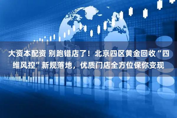 大资本配资 别跑错店了！北京四区黄金回收“四维风控”新规落地，优质门店全方位保你变现